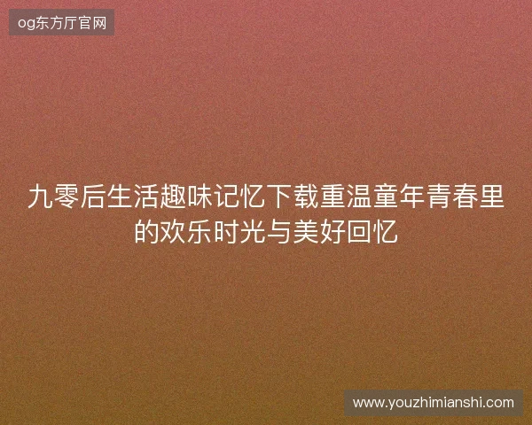 九零后生活趣味记忆下载重温童年青春里的欢乐时光与美好回忆